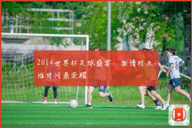 2014世界杯足球盛宴，激情对决，谁将问鼎荣耀