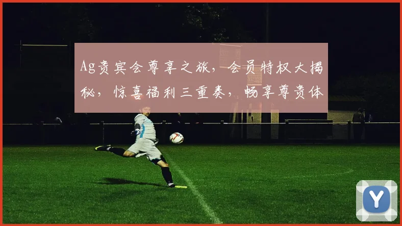 Ag贵宾会尊享之旅，会员特权大揭秘，惊喜福利三重奏，畅享尊贵体验每一刻，尽在Ag贵宾会