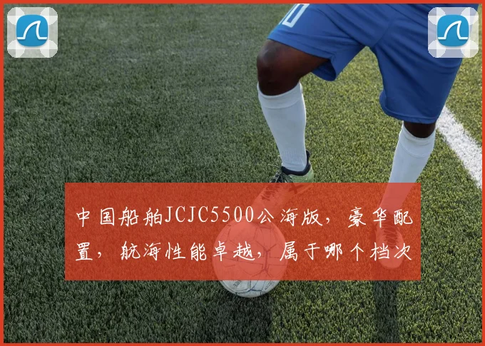 中国船舶JCJC5500公海版，豪华配置，航海性能卓越，属于哪个档次