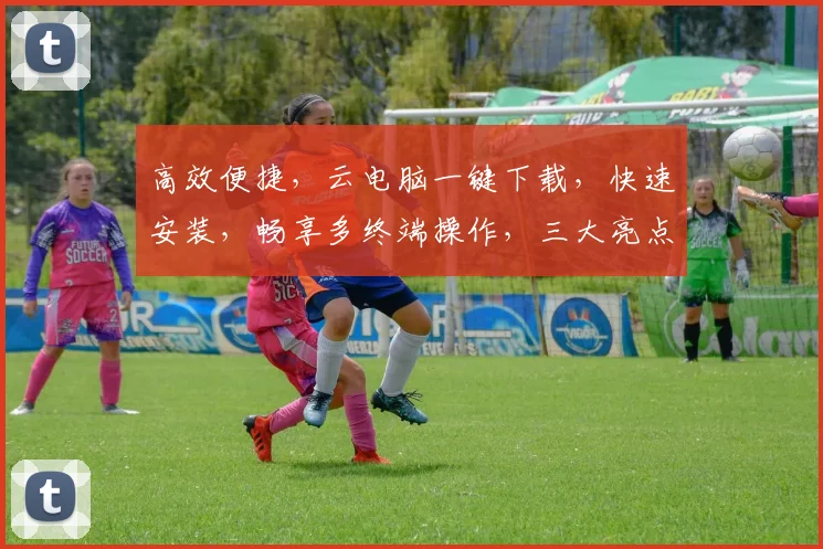 高效便捷，云电脑一键下载，快速安装，畅享多终端操作，三大亮点一网打尽