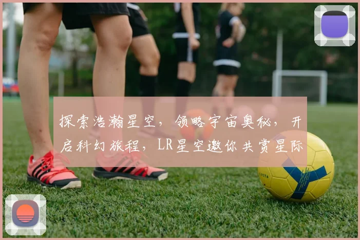 探索浩瀚星空，领略宇宙奥秘，开启科幻旅程，LR星空邀你共赏星际之美。