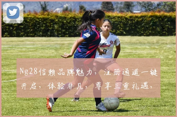 Ng28信赖品牌魅力，注册通道一键开启，体验非凡，尊享三重礼遇，不容错过