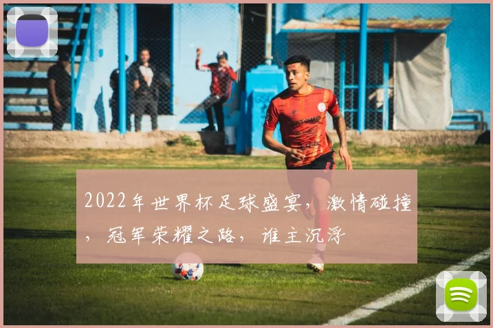 2022年世界杯足球盛宴，激情碰撞，冠军荣耀之路，谁主沉浮