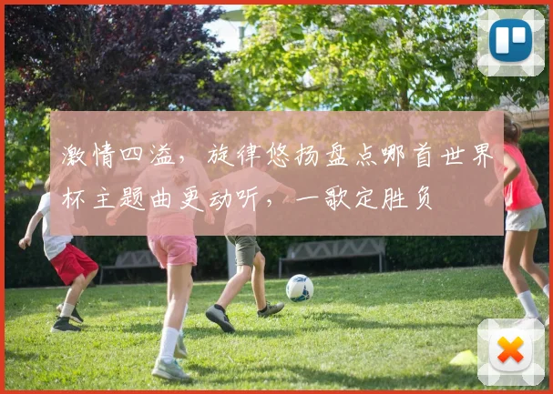 激情四溢，旋律悠扬盘点哪首世界杯主题曲更动听，一歌定胜负